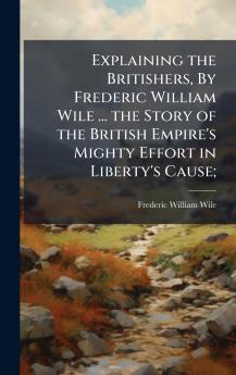 Explaining the Britishers By Frederic William Wile ... the Story of the British Empire's Mighty Effort in Liberty's Cause;