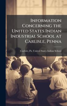 Information Concerning the United States Indian Industrial School at Carlisle Penna