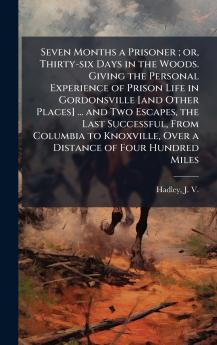 Seven Months a Prisoner ; or Thirty-six Days in the Woods. Giving the Personal Experience of Prison Life in Gordonsville [and Other Places] ... and Two Escapes the Last Successful From Columbia to Knoxville Over a Distance of Four Hundred Miles