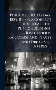 Philadelphia To-day 1882. Being a Correct Guide to All the Public Buildings Institutions Railroads and Places and Objects of Interest ..