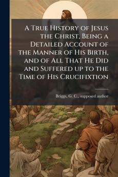 A True History of Jesus the Christ Being a Detailed Account of the Manner of His Birth and of All That He Did and Suffered up to the Time of His Crucifixtion