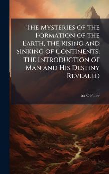The Mysteries of the Formation of the Earth the Rising and Sinking of Continents the Introduction of Man and His Destiny Revealed