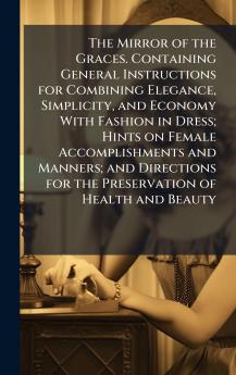 The Mirror of the Graces. Containing General Instructions for Combining Elegance Simplicity and Economy With Fashion in Dress; Hints on Female Accomplishments and Manners; and Directions for the Preservation of Health and Beauty