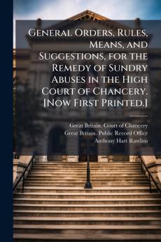 General Orders Rules Means and Suggestions for the Remedy of Sundry Abuses in the High Court of Chancery. [Now First Printed.]
