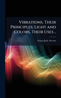 Vibrations Their Principles; Light and Colors Their Uses ..