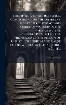 The History of All Religions Comprehending the Different Doctrines Customs and Order of Worship in the Churches ... the Accomplishment of the Prophecies of the Person of Christ ... the Origin and Cause of Idolatrous Worship ... Being a Brief...