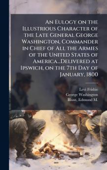 An Eulogy on the Illustrious Character of the Late General George Washington Commander in Chief of All the Armies of the United States of America...Delivered at Ipswich on the 7th Day of January 1800