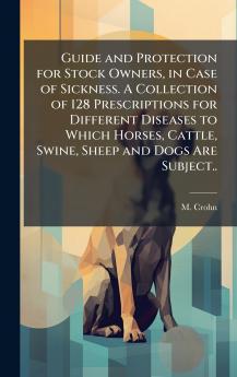 Guide and Protection for Stock Owners in Case of Sickness. A Collection of 128 Prescriptions for Different Diseases to Which Horses Cattle Swine Sheep and Dogs Are Subject..
