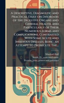 A Descriptive Diagnostic and Practical Essay on Disorders of the Digestive Organs and General Health and Particularly of Their Numerous Forms and Complications Contrasted With Some Acute and Insidious Diseases; Being an Attempt to Prosecute The...