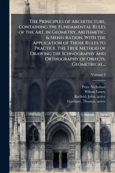 The Principles of Architecture Containing the Fundamental Rules of the Art in Geometry Arithmetic & Mensuration With the Application of Those Rules to Practice the True Method of Drawing the Ichnography and Orthography of Objects Geometrical...