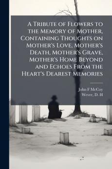 A Tribute of Flowers to the Memory of Mother Containing Thoughts on Mother's Love Mother's Death Mother's Grave Mother's Home Beyond and Echoes From the Heart's Dearest Memories