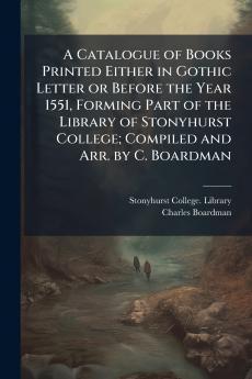 A Catalogue of Books Printed Either in Gothic Letter or Before the Year 1551 Forming Part of the Library of Stonyhurst College; Compiled and Arr. by C. Boardman