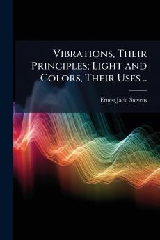 Vibrations Their Principles; Light and Colors Their Uses ..