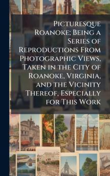 Picturesque Roanoke; Being a Series of Reproductions From Photographic Views Taken in the City of Roanoke Virginia and the Vicinity Thereof Especially for This Work