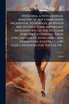 Hygeiana a Non-medical Analysis of the Complaints Incidental to Females in Which Are Offered Some Important Admonitions on the Peculiar Debilities Attending Their Circumstances Sympathies and Formation Illustrated by Cases Intended for the Use Of...