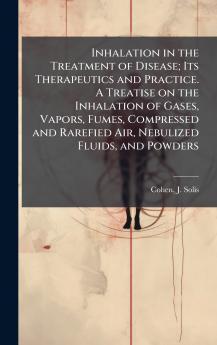 Inhalation in the Treatment of Disease; Its Therapeutics and Practice. A Treatise on the Inhalation of Gases Vapors Fumes Compressed and Rarefied Air Nebulized Fluids and Powders