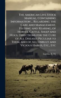 The American Live Stock Manual Containing Information ... Regarding the Care and Management Feeding and Rearing of Horses Cattle Sheep and Hogs Directions for the Cure of All Diseases Peculiar to Them and of All Unruly and Vicious Habits Etc. Etc