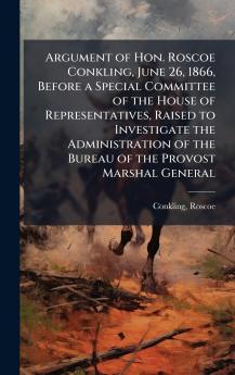 Argument of Hon. Roscoe Conkling June 26 1866 Before a Special Committee of the House of Representatives Raised to Investigate the Administration of the Bureau of the Provost Marshal General