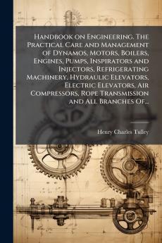 Handbook on Engineering. The Practical Care and Management of Dynamos Motors Boilers Engines Pumps Inspirators and Injectors Refrigerating Machinery Hydraulic Elevators Electric Elevators Air Compressors Rope Transmission and All Branches Of...