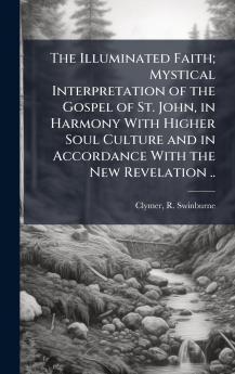 The Illuminated Faith; Mystical Interpretation of the Gospel of St. John in Harmony With Higher Soul Culture and in Accordance With the New Revelation ..