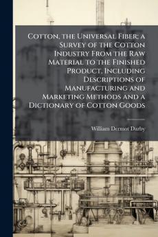 Cotton the Universal Fiber; a Survey of the Cotton Industry From the Raw Material to the Finished Product Including Descriptions of Manufacturing and Marketing Methods and a Dictionary of Cotton Goods