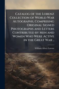 Catalog of the Lorenz Collection of World War Autographs Comprising Original Signed Photographs and Letters Contributed by Men and Women Who Were Active in the Great War ..