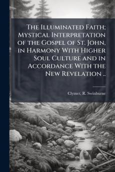The Illuminated Faith; Mystical Interpretation of the Gospel of St. John in Harmony With Higher Soul Culture and in Accordance With the New Revelation ..