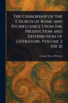 The Censorship of the Church of Rome and Its Influence Upon the Production and Distribution of Literature Volume 2 (Of 2)