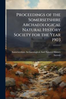 Proceedings of the Somersetshire Archaeological Natural History Society for the Year 1903