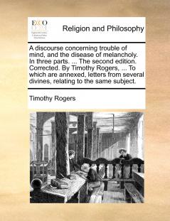A discourse concerning trouble of mind and the disease of melancholy. In three parts. ... The second edition. Corrected. By Timothy Rogers ... To which are annexed letters from several divines relating to the same subject.