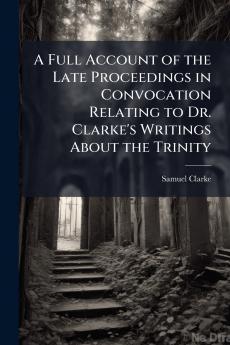 A Full Account of the Late Proceedings in Convocation Relating to Dr. Clarke's Writings About the Trinity