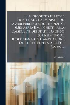 Sul Progetto Di Legge Presentato Dai Ministri De' Lavori Pubblici E Delle Finanze (Menabrea E Minghetti) Alla Camera De' Deputati Il Giungo 1864 Relativo Al Riordinamento E Ampliazione Delle Reti Ferroviarie Del Regno ...