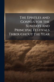 The Epistles and Gospels for the Sundays and Principal Festivals Throughout the Year