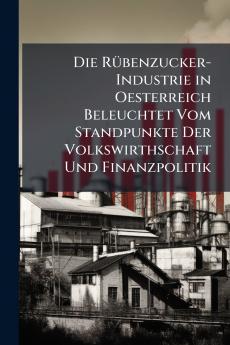 Die Rübenzucker-Industrie in Oesterreich Beleuchtet Vom Standpunkte Der Volkswirthschaft Und Finanzpolitik