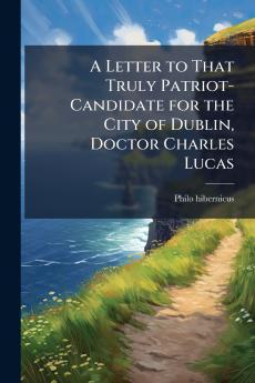 A Letter to That Truly Patriot-Candidate for the City of Dublin Doctor Charles Lucas