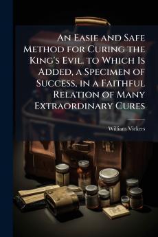 An Easie and Safe Method for Curing the King's Evil. to Which Is Added a Specimen of Success in a Faithful Relation of Many Extraordinary Cures