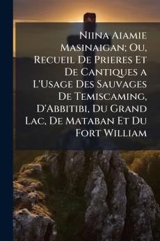 Niina Aiamie Masinaigan; Ou Recueil De Prieres Et De Cantiques a L'Usage Des Sauvages De Temiscaming D'Abbitibi Du Grand Lac De Mataban Et Du Fort William
