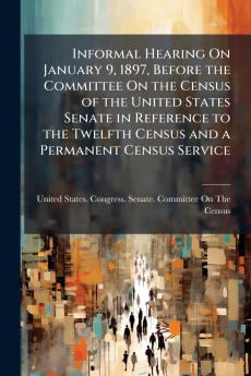 Informal Hearing On January 9 1897 Before the Committee On the Census of the United States Senate in Reference to the Twelfth Census and a Permanent Census Service