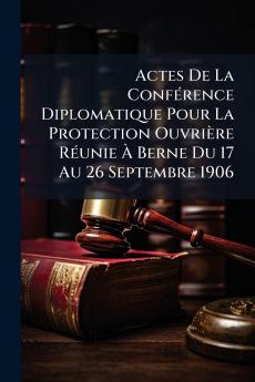 Actes De La Conférence Diplomatique Pour La Protection Ouvrière Réunie À Berne Du 17 Au 26 Septembre 1906