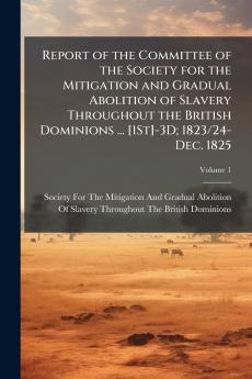 Report of the Committee of the Society for the Mitigation and Gradual Abolition of Slavery Throughout the British Dominions ... [1St]-3D; 1823/24-Dec. 1825; Volume 1
