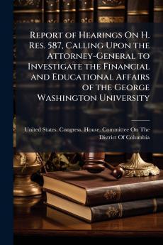Report of Hearings On H. Res. 587 Calling Upon the Attorney-General to Investigate the Financial and Educational Affairs of the George Washington University