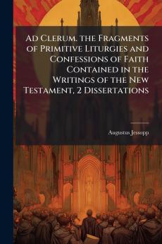 Ad Clerum. the Fragments of Primitive Liturgies and Confessions of Faith Contained in the Writings of the New Testament 2 Dissertations