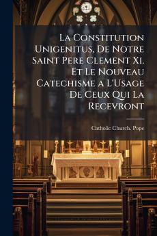 La Constitution Unigenitus De Notre Saint Pere Clement Xi. Et Le Nouveau Catechisme a L'Usage De Ceux Qui La Recevront