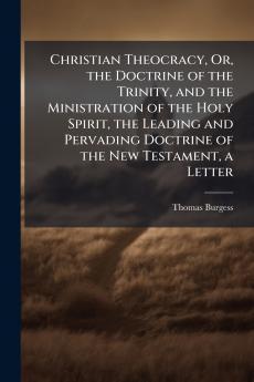 Christian Theocracy Or the Doctrine of the Trinity and the Ministration of the Holy Spirit the Leading and Pervading Doctrine of the New Testament a Letter