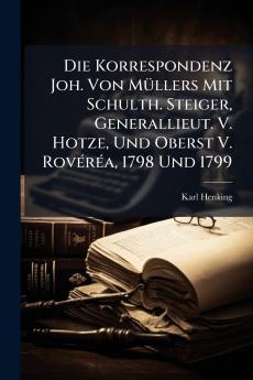 Die Korrespondenz Joh. Von Müllers Mit Schulth. Steiger Generallieut. V. Hotze Und Oberst V. Rovéréa 1798 Und 1799