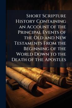 Short Scripture History Containing an Account of the Principal Events of the Old and New Testaments From the Beginning of the World Down to the Death of the Apostles