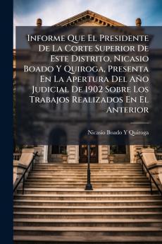 Informe Que El Presidente De La Corte Superior De Este Distrito Nicasio Boado Y Quiroga Presenta En La Apertura Del Año Judicial De 1902 Sobre Los Trabajos Realizados En El Anterior