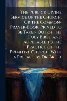 The Publick Divine Service of the Church Or the Common-Prayer-Book Prived to Be Taken Out of the Holy Bible and Agreeable to the Practice of the Primitive Church. With a Preface by Dr. Brett