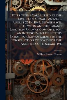 Notes of the Cause Tried at the Liverpool Summer Assizes ... August 26Th 1845 Between W.E. Newton and the Grand Junction Railway Company for an Infringement of Letters Patent for Improvements in the Construction of Boxes for the Axletrees of Locomotive