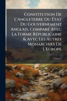 Constitution De L'Angleterre Ou État Du Gouvernement Anglais Comparé Avec La Forme Républicaine & Avec Les Autres Monarchies De L'Europe; Volume 1